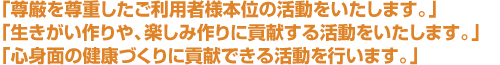 「尊厳を尊重したご利用者様本位の活動をいたします。」 「生きがい作りや、楽しみ作りに貢献する活動をいたします。」 「心身面の健康づくりに貢献できる活動を行います。」